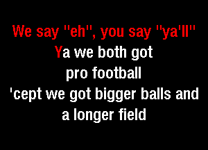 We say eh, you say ya'll
Ya we both got
pro football

'cept we got bigger balls and
a longer field