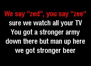 We say zed, you say llzeell
sure we watch all your TV
You got a stronger army
down there but man up here
we got stronger beer