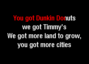 You got Dunkin Donuts
we got Timmy,s

We got more land to grow,
you got more cities