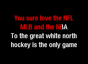 You sure love the NFL
MLB and the NBA

To the great white north
hockey is the only game