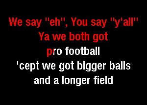 We say eh, You say y'all
Ya we both got
pro football

'cept we got bigger balls
and a longer field