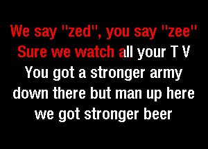 We say zed, you say llzeell
Sure we watch all your T V
You got a stronger army
down there but man up here
we got stronger beer