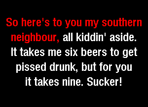 So here's to you my southern
neighbour, all kiddin' aside.
It takes me six beers to get

pissed drunk, but for you
it takes nine. Sucker!