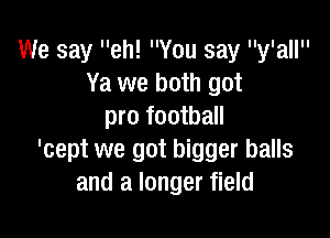 We say eh! You say y'all
Ya we both got
pro football

'cept we got bigger balls
and a longer field