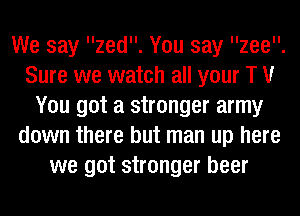 We say zed. You say zee.
Sure we watch all your T V
You got a stronger army
down there but man up here
we got stronger beer