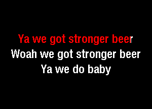 Ya we got stronger beer

Woah we got stronger beer
Ya we do baby