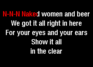 N-N-N Naked women and beer
We got it all right in here
For your eyes and your ears

Show it all
in the clear