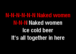 N-N-N-N-N-N Naked women
N-N-N Naked women

Ice cold beer
It's all together in here