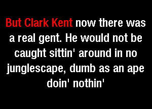 But Clark Kent now there was
a real gent. He would not be
caught sittin' around in no
junglescape, dumb as an ape
doin' nothin'