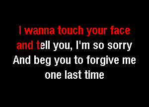 I wanna touch your face
and tell you, I'm so sorry

And beg you to forgive me
one last time