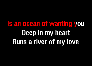 Is an ocean of wanting you

Deep in my heart
Runs a river of my love