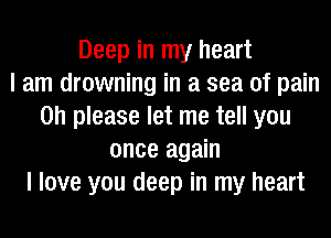 Deep in my heart
I am drowning in a sea of pain
on please let me tell you
once again
I love you deep in my heart
