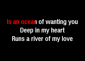 Is an ocean of wanting you

Deep in my heart
Runs a river of my love