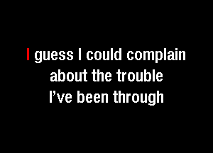 I guess I could complain

about the trouble
I've been through