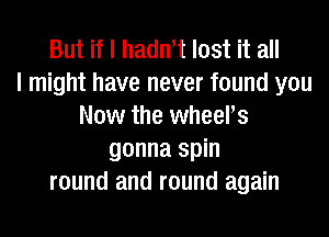 But if I hadn't lost it all
I might have never found you
Now the wheers
gonna spin
round and round again