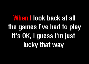 When I look back at all
the games I've had to play

Ifs OK, I guess Pm just
lucky that way