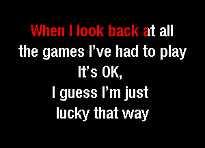 When I look back at all
the games I've had to play
It's OK,

I guess I'm just
lucky that way