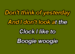 Don't think ofyesterday
And! don't look at the
Clock I like to

Boogie woogie
