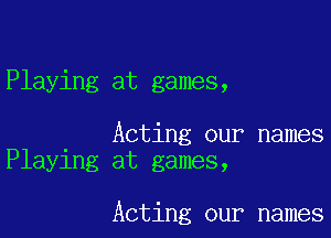 Playing at games,

Acting our names
Playing at games,

Acting our names