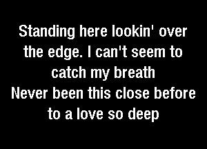 Standing here lookin' over
the edge. I can't seem to
catch my breath
Never been this close before
to a love so deep