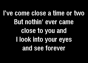 We come close a time or two
But nothin' ever came
close to you and

I look into your eyes
and see forever