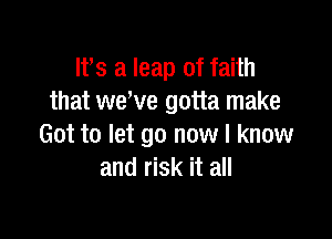 It's a leap of faith
that we've gotta make

Got to let go now I know
and risk it all