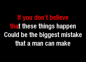 If you don't believe
that these things happen
Could be the biggest mistake
that a man can make