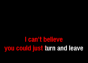 I can't believe
you could just turn and leave