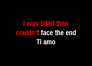 l was blind then

couldn't face the end
Ti amo