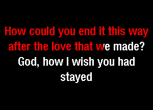 How could you end it this way
after the love that we made?

God, how I wish you had
stayed