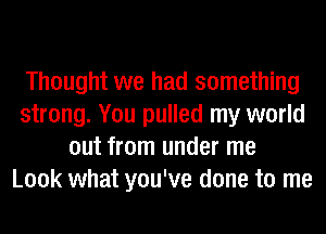 Thought we had something
strong. You pulled my world
out from under me
Look what you've done to me