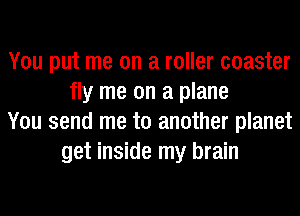 You put me on a roller coaster
fly me on a plane
You send me to another planet
get inside my brain