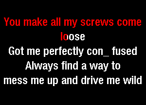 You make all my screws come
loose
Got me perfectly COIL fused
Always find a way to
mess me up and drive me wild