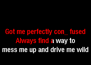 Got me perfectly com fused

Always find a way to
mess me up and drive me wild