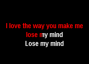 I love the way you make me

lose my mind
Lose my mind