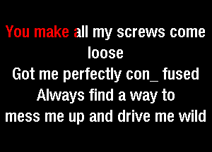 You make all my screws come
loose
Got me perfectly COIL fused
Always find a way to
mess me up and drive me wild