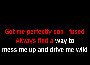 Got me perfectly com fused

Always find a way to
mess me up and drive me wild