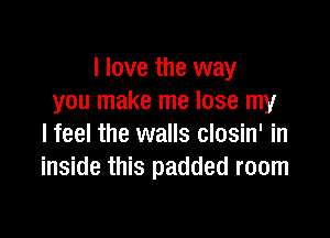 I love the way
you make me lose my

I feel the walls closin' in
inside this padded room