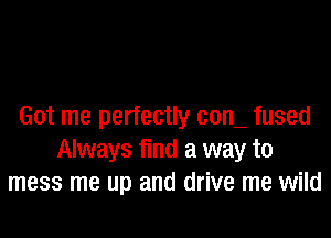 Got me perfectly com fused

Always find a way to
mess me up and drive me wild