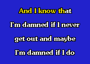 And I lmow that
I'm damned if I never

get out and maybe

I'm damned if I do I