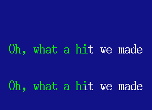 Oh, what a hit we made

Oh, what a hit we made