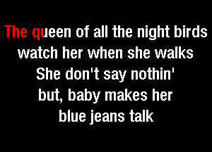 The queen of all the night birds
watch her when she walks
She don't say nothin'
but, baby makes her
blue jeans talk