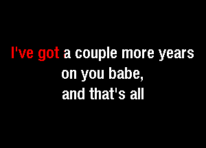 I've got a couple more years

on you babe,
and that's all