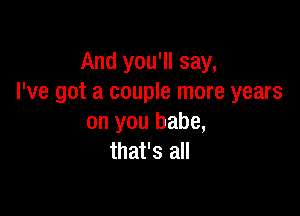 And you'll say,
I've got a couple more years

on you babe,
that's all