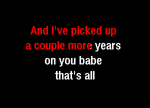 And I've picked up
a couple more years

on you babe
that's all