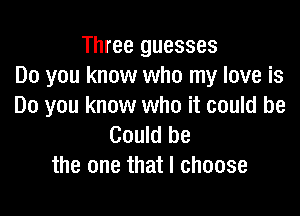Three guesses
Do you know who my love is
Do you know who it could be

Could be
the one that I choose
