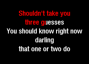 Shouldn't take you
three guesses
You should know right now

darling
that one or two do