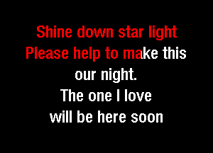 Shine down star light
Please help to make this
our night.

The one I love
will be here soon