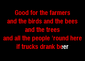 Good for the farmers
and the birds and the bees
and the trees
and all the people 'round here
if trucks drank beer