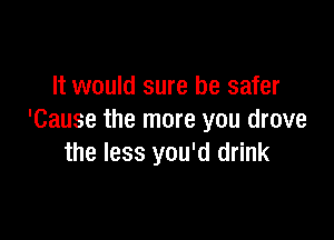 It would sure be safer

'Cause the more you drove
the less you'd drink